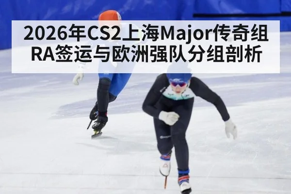 2026年CS2上海Major传奇组RA签运与欧洲强队分组剖析